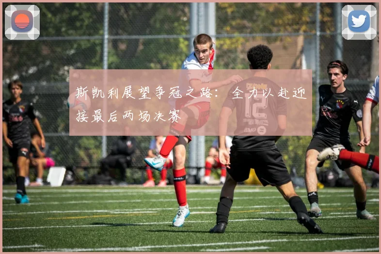 斯凯利展望争冠之路：全力以赴迎接最后两场决赛