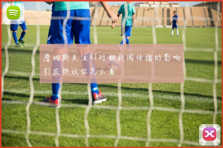 詹姆斯关注AI对假新闻传播的影响引发热议你怎么看