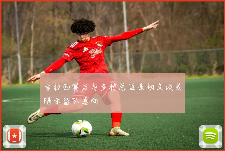 吉拉西赛后与多特总监亲切交谈或暗示留队意向