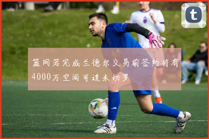 篮网若完成兰德尔交易前签约将有4000万空间可追米切罗