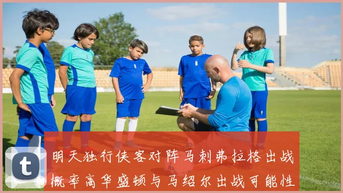 明天独行侠客对阵马刺弗拉格出战概率高华盛顿与马绍尔出战可能性小