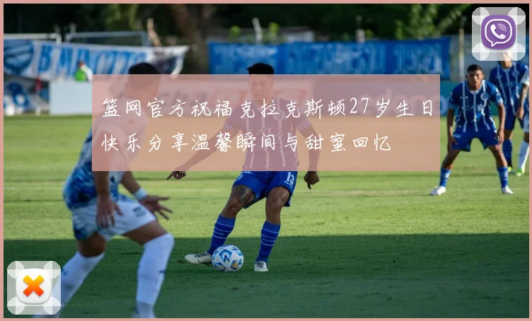 篮网官方祝福克拉克斯顿27岁生日快乐分享温馨瞬间与甜蜜回忆