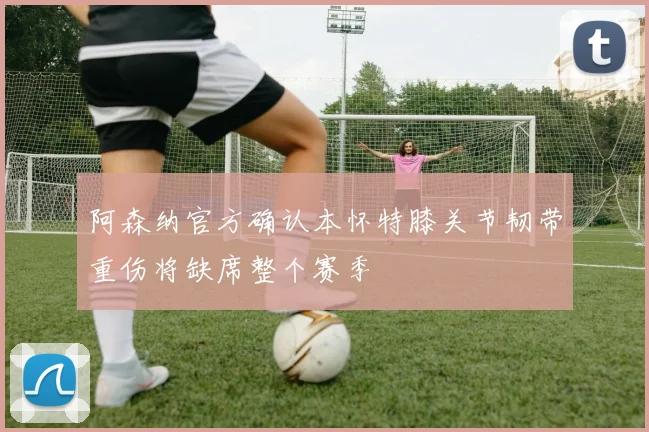 阿森纳官方确认本怀特膝关节韧带重伤将缺席整个赛季