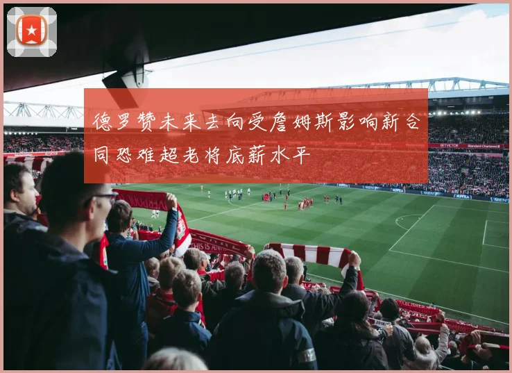 德罗赞未来去向受詹姆斯影响新合同恐难超老将底薪水平