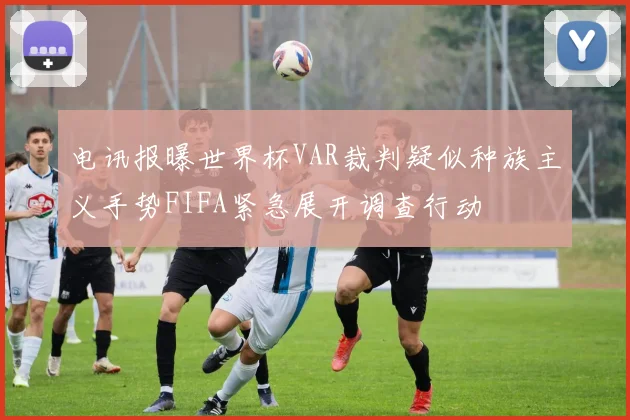 电讯报曝世界杯VAR裁判疑似种族主义手势FIFA紧急展开调查行动