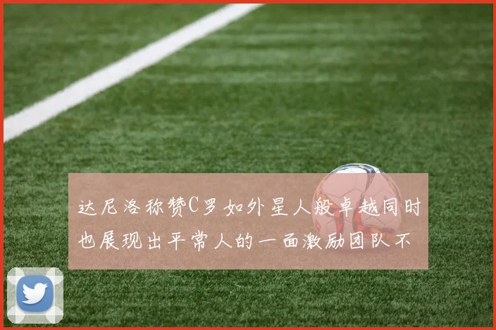 达尼洛称赞C罗如外星人般卓越同时也展现出平常人的一面激励团队不断进步