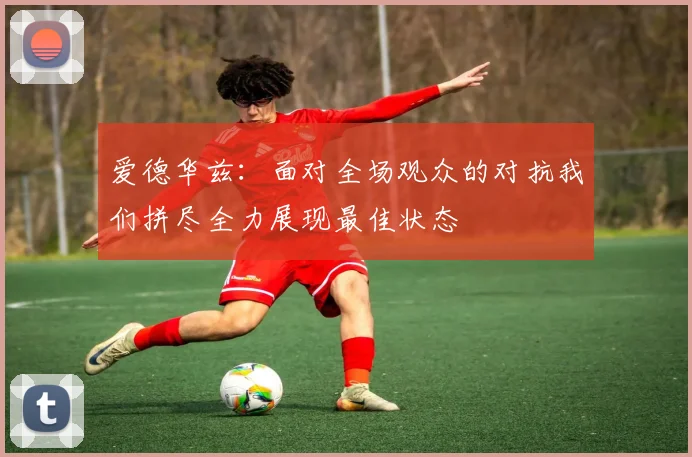 爱德华兹：面对全场观众的对抗我们拼尽全力展现最佳状态