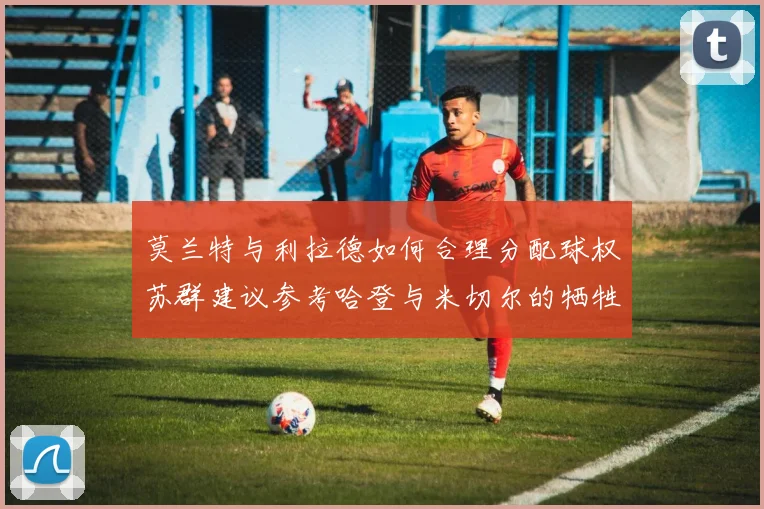 莫兰特与利拉德如何合理分配球权苏群建议参考哈登与米切尔的牺牲精神
