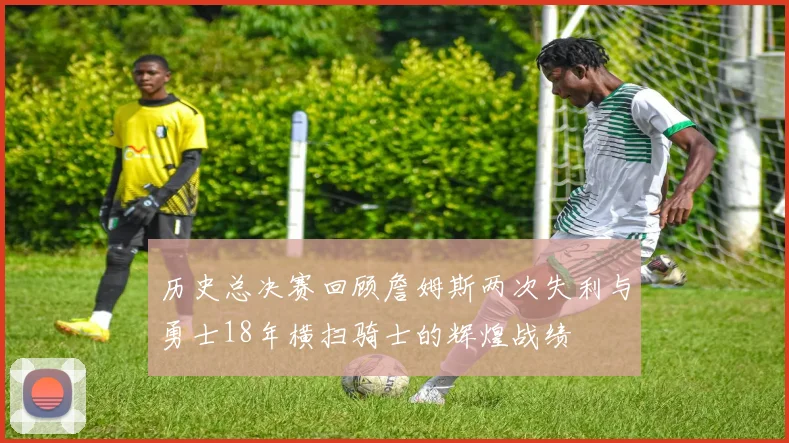 历史总决赛回顾詹姆斯两次失利与勇士18年横扫骑士的辉煌战绩