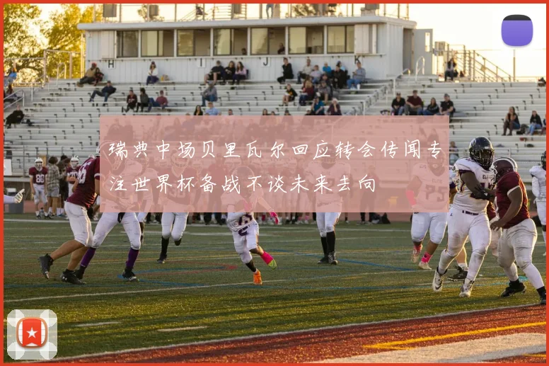 瑞典中场贝里瓦尔回应转会传闻专注世界杯备战不谈未来去向
