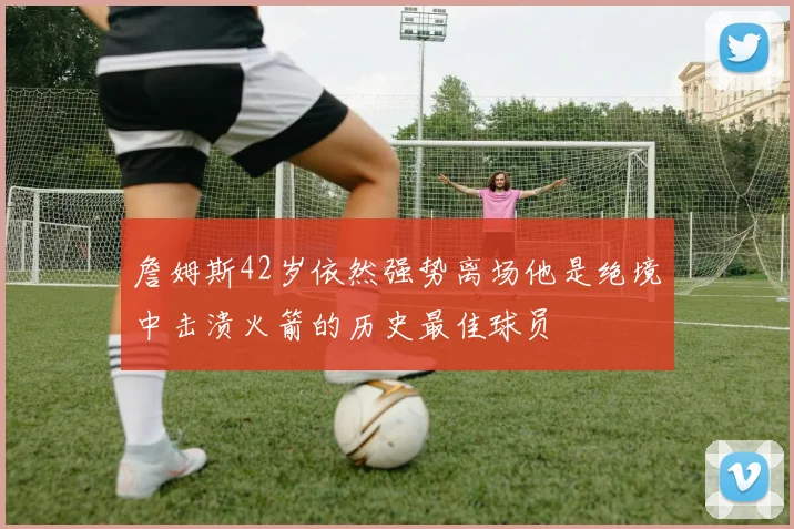 詹姆斯42岁依然强势离场他是绝境中击溃火箭的历史最佳球员