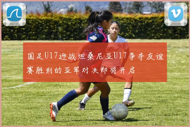 国足U17迎战坦桑尼亚U17争夺友谊赛胜利的亚军对决即将开启
