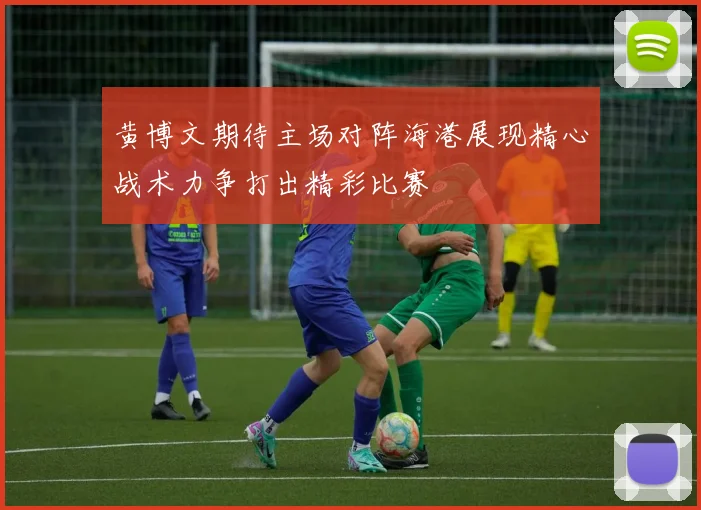 黄博文期待主场对阵海港展现精心战术力争打出精彩比赛