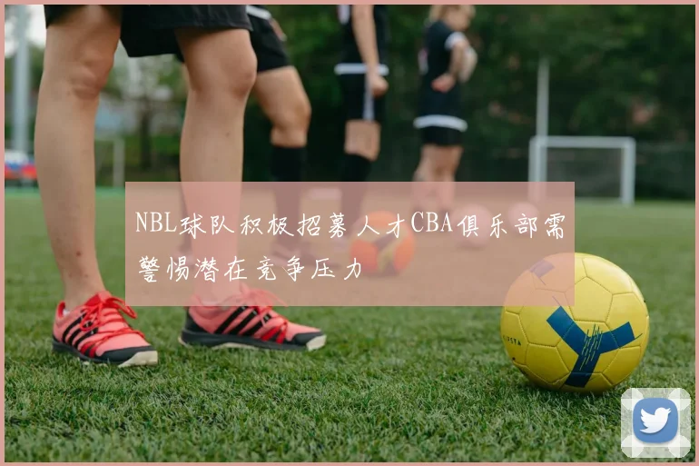 NBL球队积极招募人才CBA俱乐部需警惕潜在竞争压力