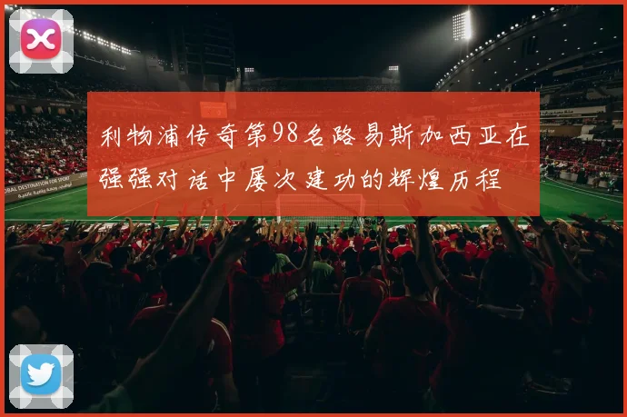 利物浦传奇第98名路易斯加西亚在强强对话中屡次建功的辉煌历程