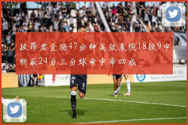 段昂君全场47分钟高效表现18投9中斩获24分三分球命中率四成