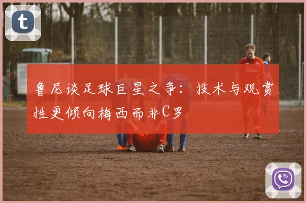 鲁尼谈足球巨星之争：技术与观赏性更倾向梅西而非C罗