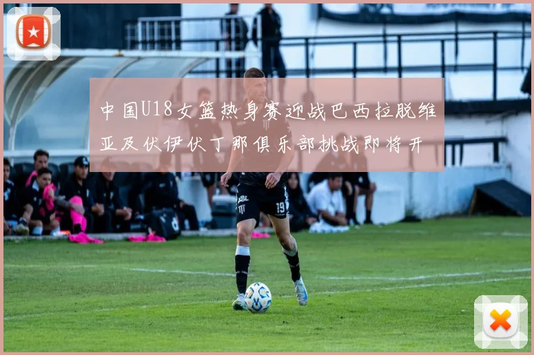 中国U18女篮热身赛迎战巴西拉脱维亚及伏伊伏丁那俱乐部挑战即将开启